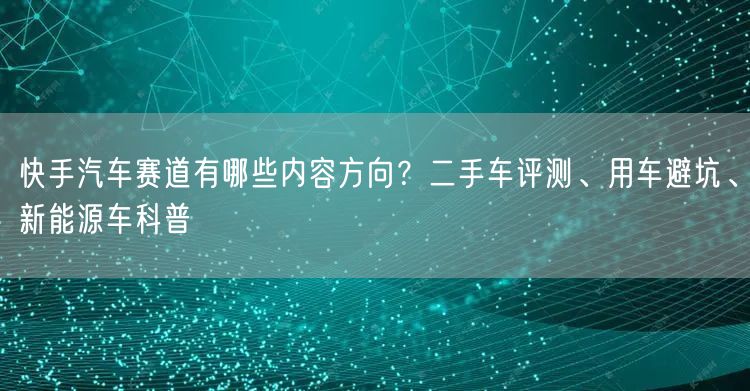 快手汽车赛道有哪些内容方向？二手车评测、用车避坑、新能源车科普
