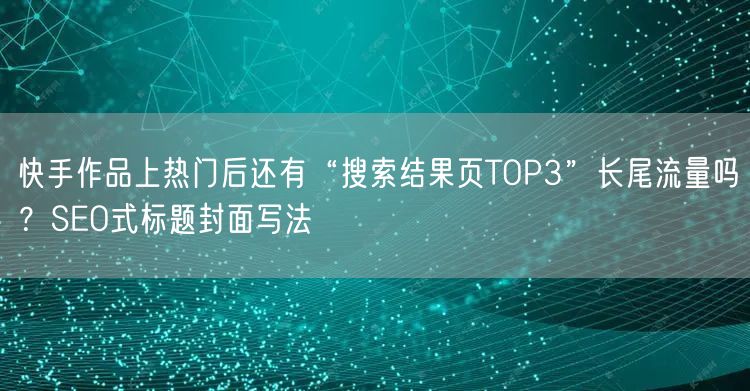 快手作品上热门后还有“搜索结果页TOP3”长尾流量吗？SEO式标题封面写法