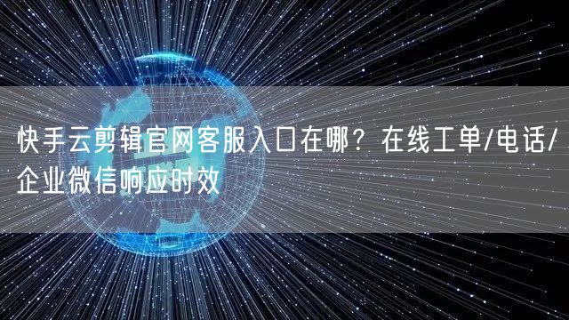快手云剪辑官网客服入口在哪？在线工单/电话/企业微信响应时效