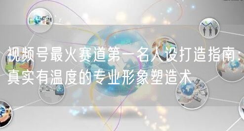 视频号最火赛道第一名人设打造指南：真实有温度的专业形象塑造术