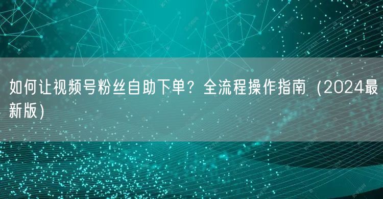如何让视频号粉丝自助下单？全流程操作指南（2024最新版）