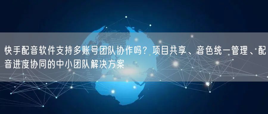 快手配音软件支持多账号团队协作吗？项目共享、音色统一管理、配音进度协同的中小团队