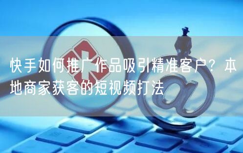快手如何推广作品吸引精准客户？本地商家获客的短视频打法