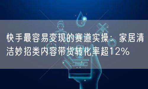 快手最容易变现的赛道实操：家居清洁妙招类内容带货转化率超12%
