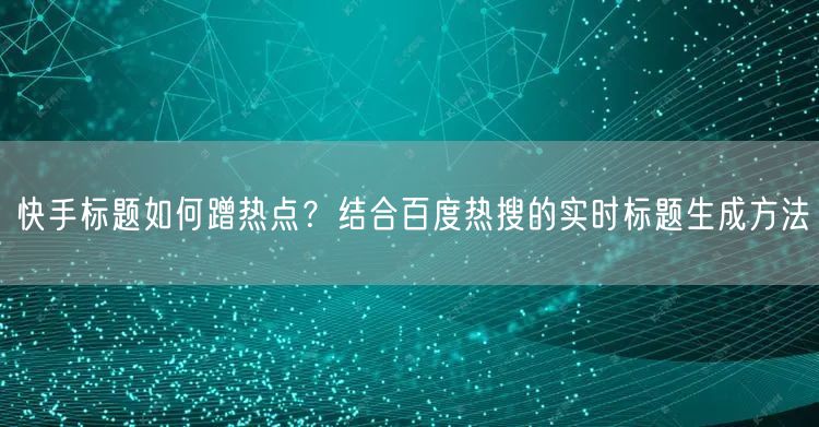 快手标题如何蹭热点？结合百度热搜的实时标题生成方法