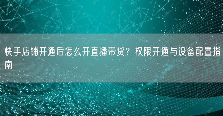 快手店铺开通后怎么开直播带货？权限开通与设备配置指南