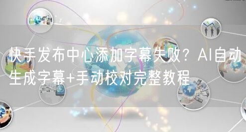 快手发布中心添加字幕失败？AI自动生成字幕+手动校对完整教程