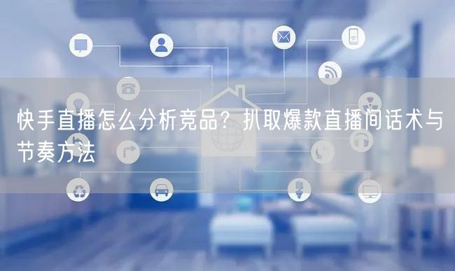快手直播怎么分析竞品？扒取爆款直播间话术与节奏方法