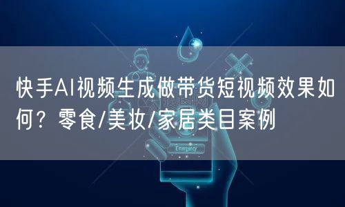 快手AI视频生成做带货短视频效果如何？零食/美妆/家居类目案例