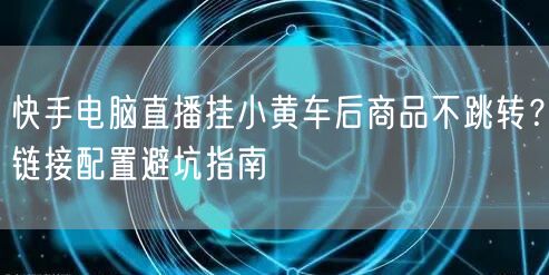 快手电脑直播挂小黄车后商品不跳转？链接配置避坑指南