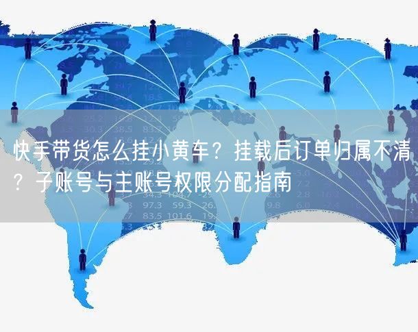 快手带货怎么挂小黄车？挂载后订单归属不清？子账号与主账号权限分配指南