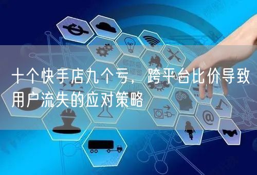 十个快手店九个亏，跨平台比价导致用户流失的应对策略