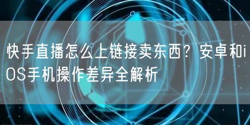 快手直播怎么上链接卖东西？安卓和iOS手机操作差异全解析