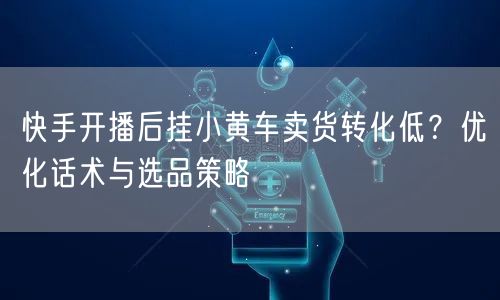 快手开播后挂小黄车卖货转化低？优化话术与选品策略