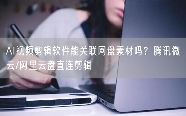 AI视频剪辑软件能关联网盘素材吗？腾讯微云/阿里云盘直连剪辑