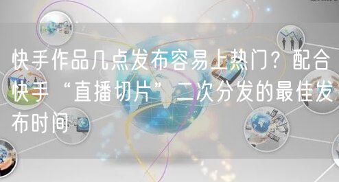 快手作品几点发布容易上热门？配合快手“直播切片”二次分发的最佳发布时间