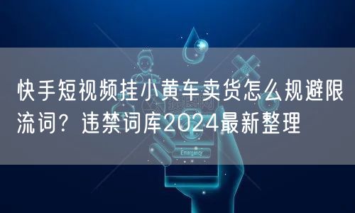快手短视频挂小黄车卖货怎么规避限流词？违禁词库2024最新整理