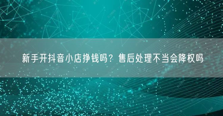 新手开抖音小店挣钱吗？售后处理不当会降权吗