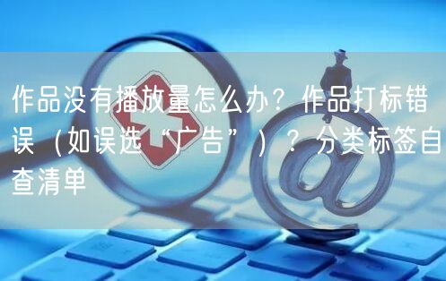 作品没有播放量怎么办？作品打标错误（如误选“广告”）？分类标签自查清单