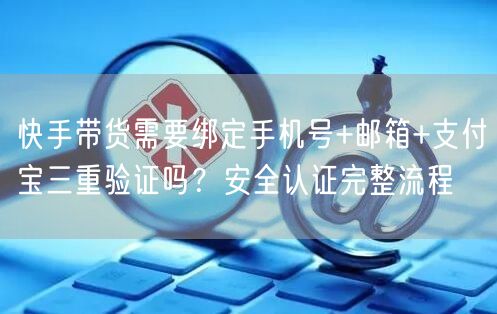 快手带货需要绑定手机号+邮箱+支付宝三重验证吗？安全认证完整流程