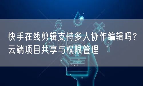 快手在线剪辑支持多人协作编辑吗？云端项目共享与权限管理