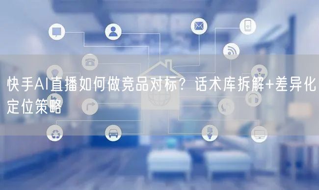 快手AI直播如何做竞品对标？话术库拆解+差异化定位策略
