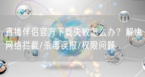直播伴侣官方下载失败怎么办？解决网络拦截/杀毒误报/权限问题