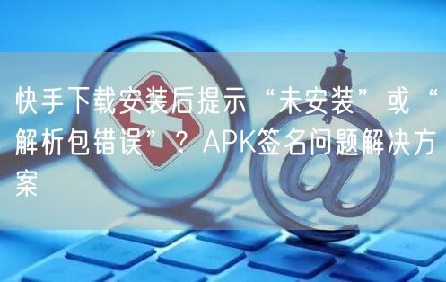 快手下载安装后提示“未安装”或“解析包错误”？APK签名问题解决方案