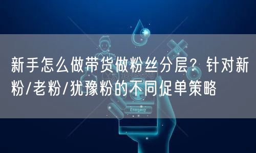 新手怎么做带货做粉丝分层？针对新粉/老粉/犹豫粉的不同促单策略