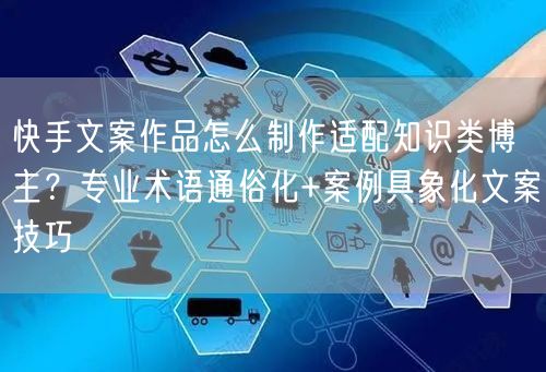 快手文案作品怎么制作适配知识类博主？专业术语通俗化+案例具象化文案技巧