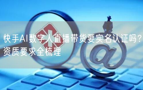 快手AI数字人直播带货要实名认证吗？资质要求全梳理