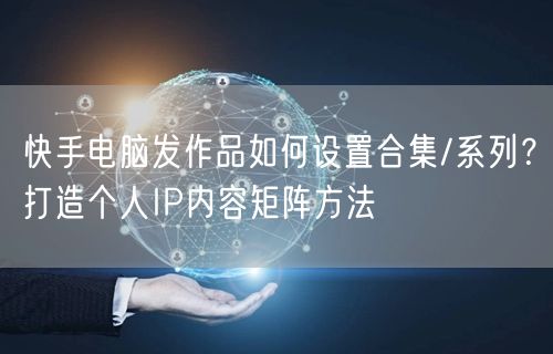 快手电脑发作品如何设置合集/系列？打造个人IP内容矩阵方法