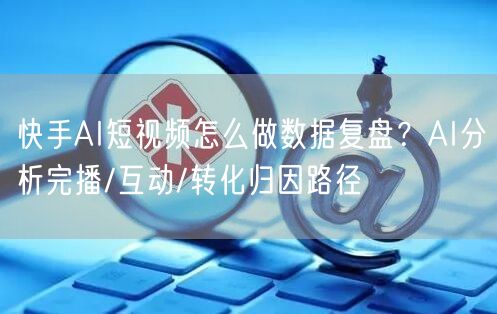 快手AI短视频怎么做数据复盘？AI分析完播/互动/转化归因路径
