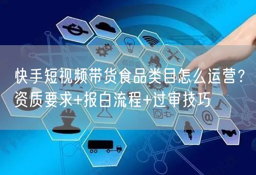 快手短视频带货食品类目怎么运营？资质要求+报白流程+过审技巧