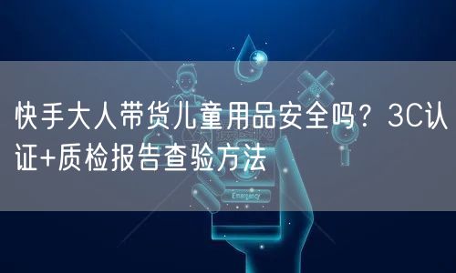 快手大人带货儿童用品安全吗？3C认证+质检报告查验方法
