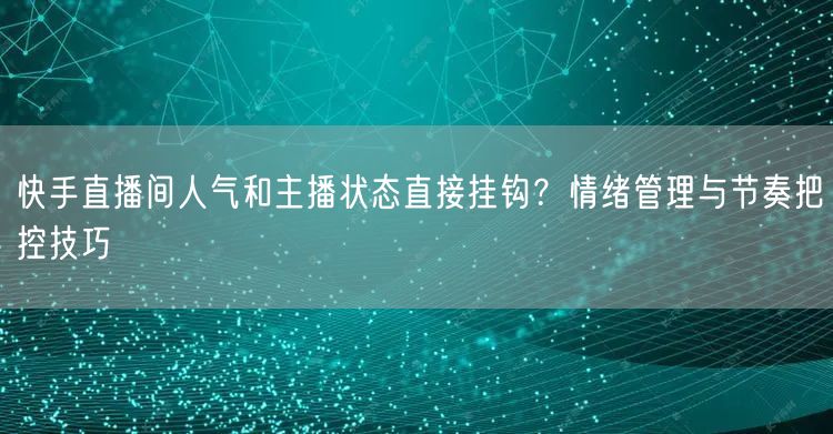 快手直播间人气和主播状态直接挂钩？情绪管理与节奏把控技巧