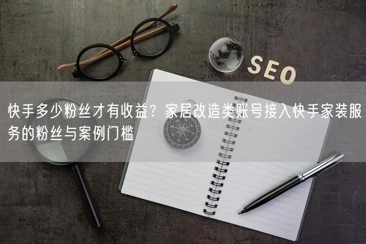 快手多少粉丝才有收益？家居改造类账号接入快手家装服务的粉丝与案例门槛