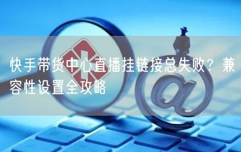 快手带货中心直播挂链接总失败？兼容性设置全攻略