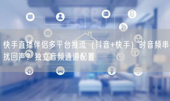 快手直播伴侣多平台推流（抖音+快手）时音频串扰回声？独立音频通道配置