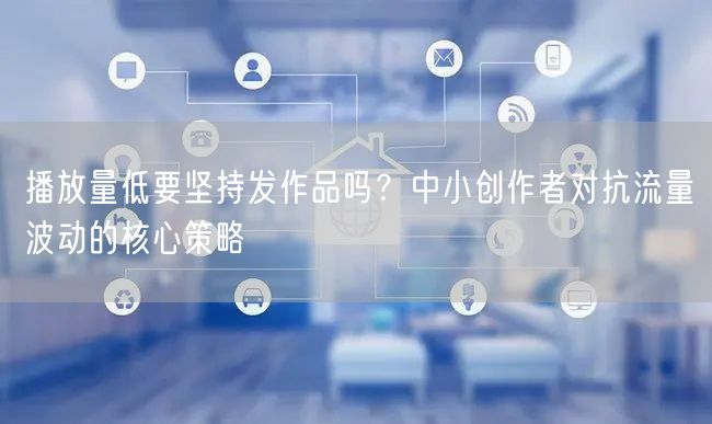 播放量低要坚持发作品吗？中小创作者对抗流量波动的核心策略