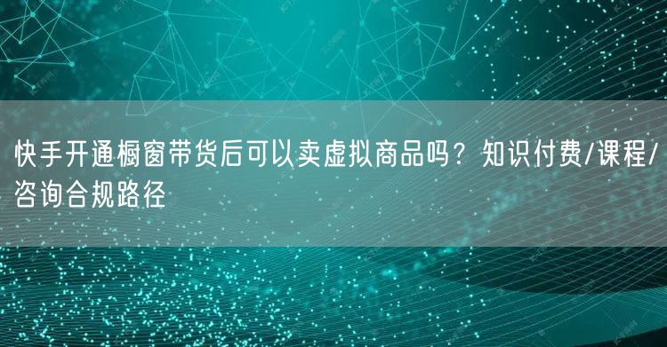 快手开通橱窗带货后可以卖虚拟商品吗？知识付费/课程/咨询合规路径