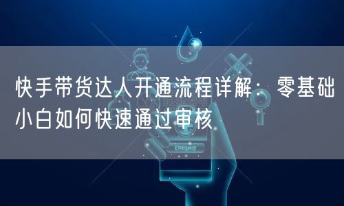 快手带货达人开通流程详解：零基础小白如何快速通过审核