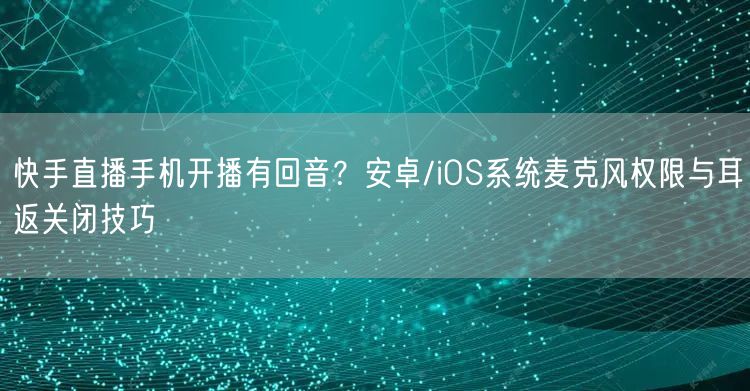 快手直播手机开播有回音？安卓/iOS系统麦克风权限与耳返关闭技巧