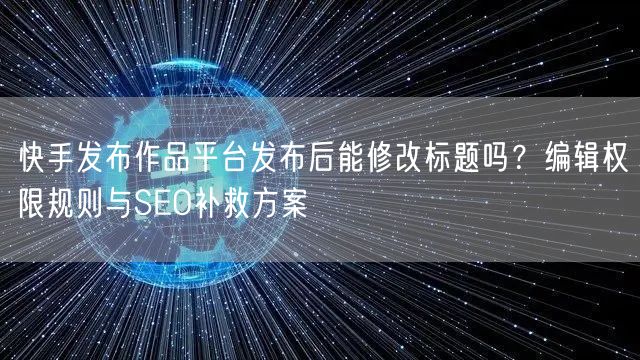 快手发布作品平台发布后能修改标题吗？编辑权限规则与SEO补救方案