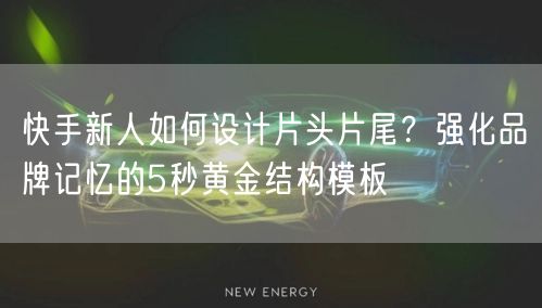 快手新人如何设计片头片尾？强化品牌记忆的5秒黄金结构模板