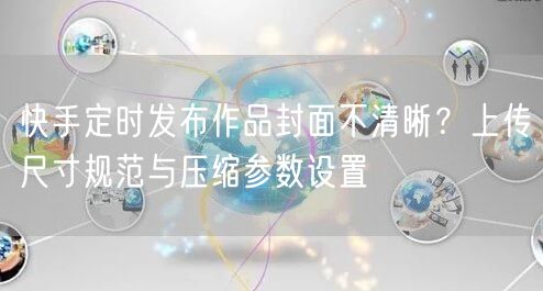 快手定时发布作品封面不清晰？上传尺寸规范与压缩参数设置