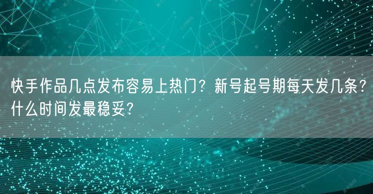 快手作品几点发布容易上热门？新号起号期每天发几条？什么时间发最稳妥？