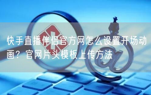 快手直播伴侣官方网怎么设置开场动画？官网片头模板上传方法