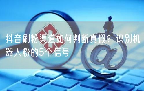 抖音刷粉渠道如何判断真假？识别机器人粉的5个信号