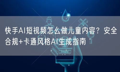 快手AI短视频怎么做儿童内容？安全合规+卡通风格AI生成指南